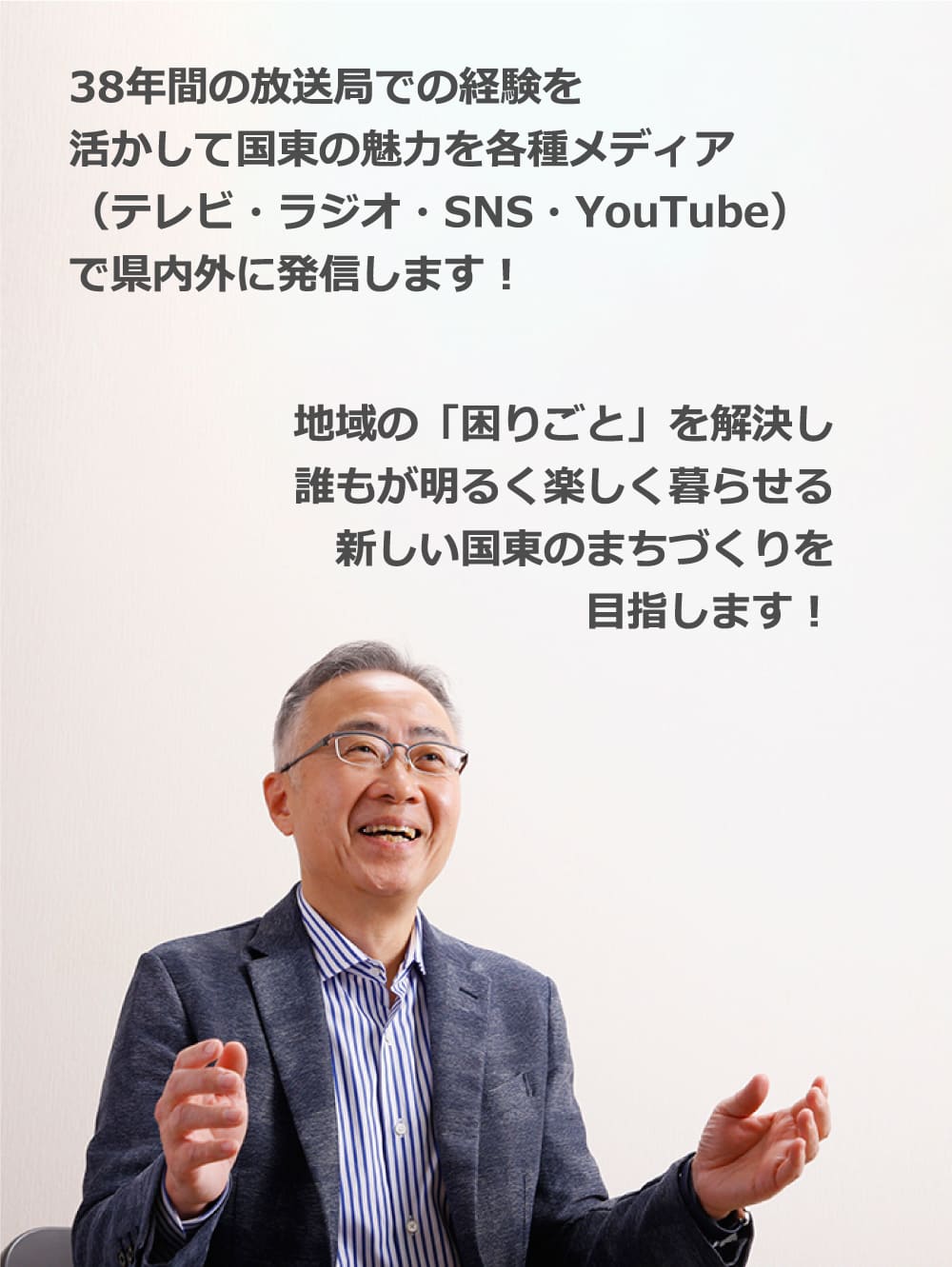 38年間の放送局での経験を活かして国東の魅力を各種メディア(テレビ・ラジオ・SNS・YouTube)で県内外に発信します︕|地域の「困りごと」を解決し
誰もが明るく楽しく暮らせる新しい国東のまちづくりを目指します︕
